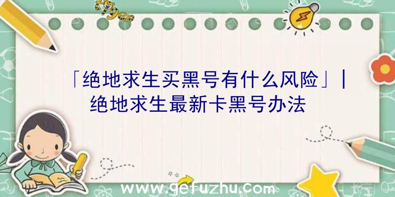 「绝地求生买黑号有什么风险」|绝地求生最新卡黑号办法